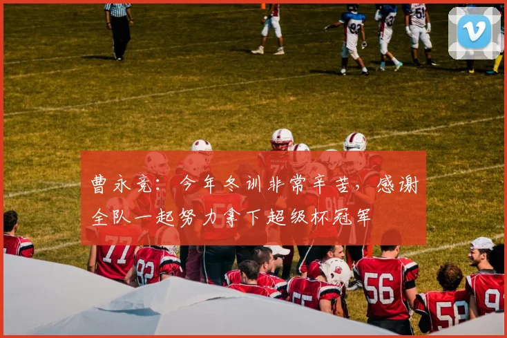 曹永竞：今年冬训非常辛苦，感谢全队一起努力拿下超级杯冠军