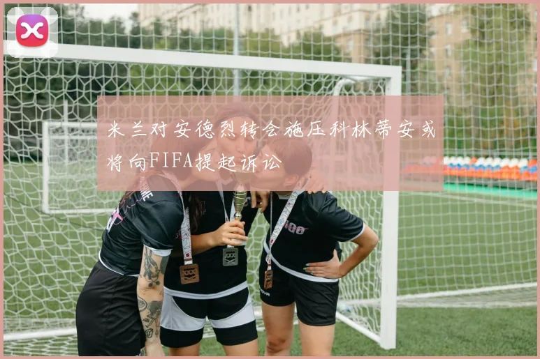 米兰对安德烈转会施压科林蒂安或将向FIFA提起诉讼