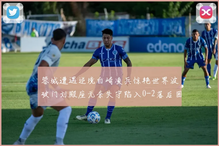 蓉城遭遇逆境白崎凌兵惊艳世界波破门刘殿座无奈失守陷入0-2落后困境