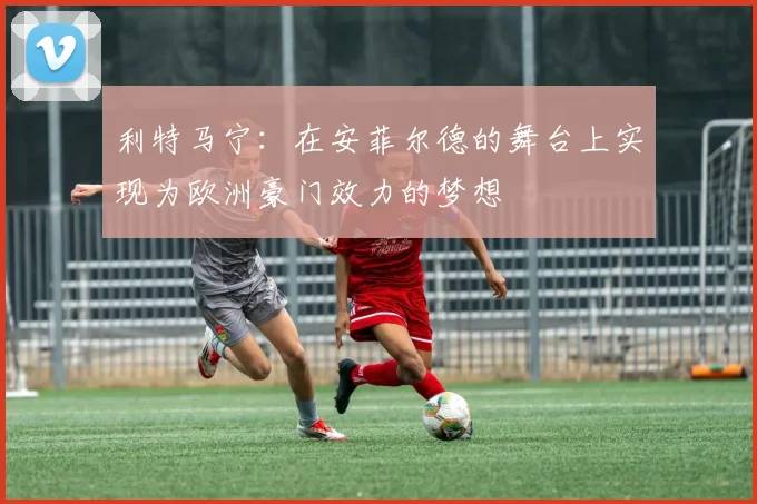 利特马宁：在安菲尔德的舞台上实现为欧洲豪门效力的梦想