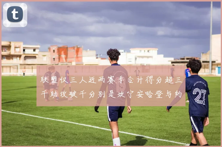 联盟仅三人近两赛季合计得分超三千助攻破千分别是坎宁安哈登与约基奇