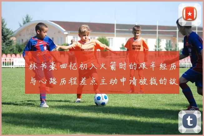 林书豪回忆初入火箭时的艰辛经历与心路历程差点主动申请被裁的故事
