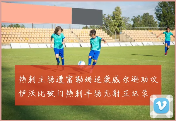 热刺主场遭富勒姆逆袭威尔逊助攻伊沃比破门热刺半场无射正记录